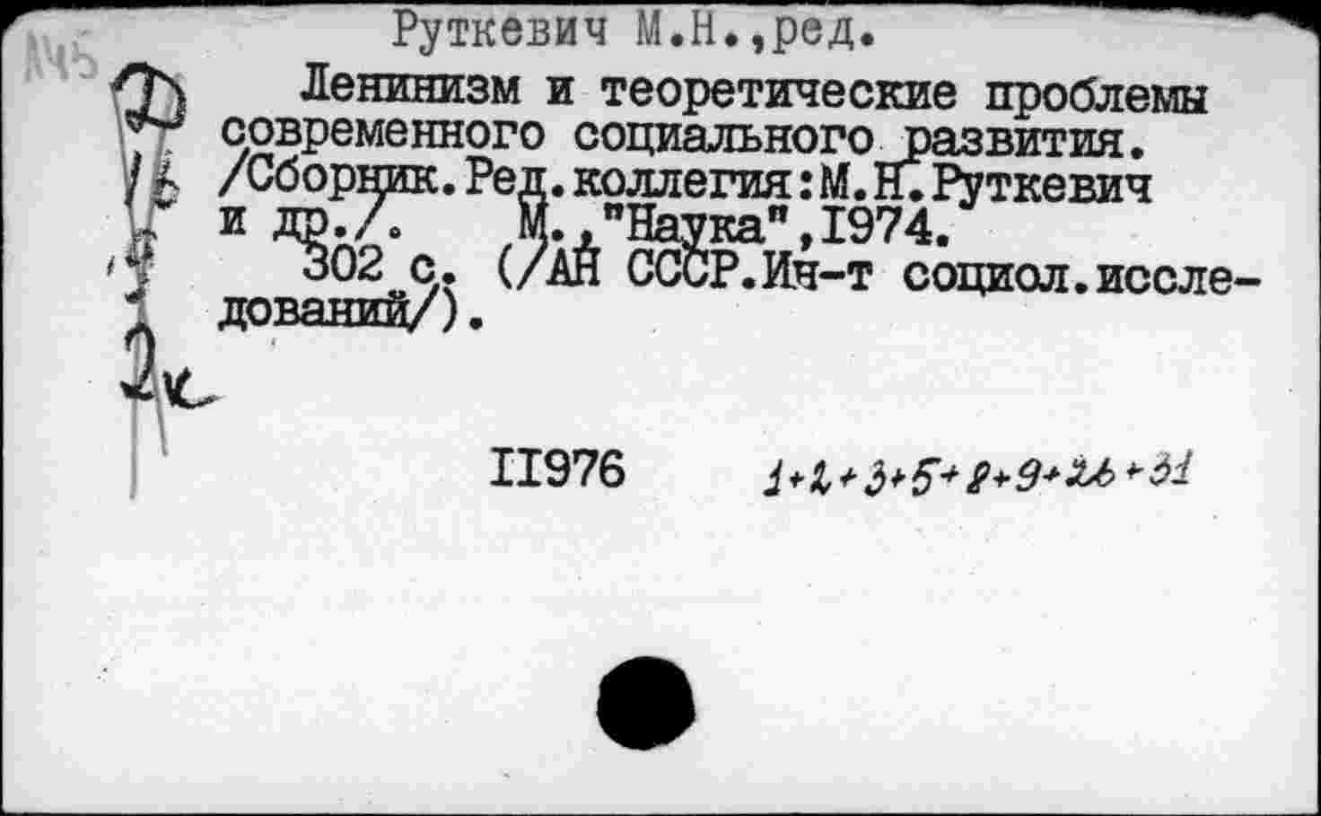 ﻿Руткевич М.Н.,ред.
Л\ Ленинизм и теоретические проблемы *** современного социального развития. / а /Сборник. Ред. коллегия: М. Н. Руткевич и* и др./Г м. ."Наука", 1974.
'1	302 с. (/АЙ СССР.Ин-т социол.иссле-
дований/).
11976